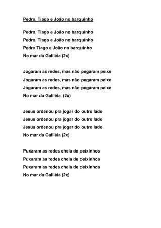 Pedro, Tiago e João no barquinho 
Pedro, Tiago e João no barquinho 
Pedro, Tiago e João no barquinho 
Pedro Tiago e João no barquinho 
No mar da Galiléia (2x) 
Jogaram as redes, mas não pegaram peixe 
Jogaram as redes, mas não pegaram peixe 
Jogaram as redes, mas não pegaram peixe 
No mar da Galiléia (2x) 
Jesus ordenou pra jogar do outro lado 
Jesus ordenou pra jogar do outro lado 
Jesus ordenou pra jogar do outro lado 
No mar da Galiléia (2x) 
Puxaram as redes cheia de peixinhos 
Puxaram as redes cheia de peixinhos 
Puxaram as redes cheia de peixinhos 
No mar da Galiléia (2x) 
 