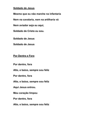 Soldado de Jesus 
Mesmo que eu não marche na infantaria 
Nem na cavalaria, nem na artilharia vá 
Nem aviador seja eu aqui, 
Soldado de Cristo eu sou. 
Soldado de Jesus 
Soldado de Jesus 
Por Dentro e Fora 
Por dentro, fora 
Alto, e baixo, sempre sou feliz 
Por dentro, fora 
Alto, e baixo, sempre sou feliz 
Aqui Jesus entrou. 
Meu coração limpou 
Por dentro, fora 
Alto, e baixo, sempre sou feliz 
