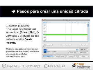 1.	
  Abre	
  el	
  programa	
  
TrueCrypt,	
  selecciona	
  una	
  
una	
  unidad	
  (Drive	
  o	
  Slot),	
  E-­‐
Z	
  (Win)	
  o	
  1-­‐64	
  (Mac)	
  	
  Da	
  clic	
  
sobre	
  la	
  opción	
  Create	
  
Volume.	
  
Mediante	
  está	
  opción	
  crearemos	
  una	
  
par6ción	
  cifrada	
  (volumen)	
  en	
  nuestro	
  
disco	
  duro.	
  Un	
  unidad	
  de	
  
almacenamiento	
  extra.	
  
è Pasos para crear una unidad cifrada
 