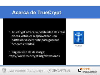 Acerca de TrueCrypt
•  TrueCrypt	
  ofrece	
  la	
  posibilidad	
  de	
  crear	
  
discos	
  virtuales	
  o	
  aprovechar	
  una	
  
par6ción	
  ya	
  existente	
  para	
  guardar	
  
ﬁcheros	
  cifrados.	
  
•  Página	
  web	
  de	
  descarga:	
  	
  
h@p://www.truecrypt.org/downloads	
  
	
  
 