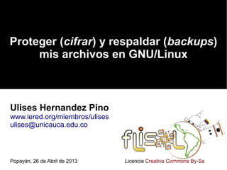 Proteger (cifrar) y respaldar (backups)
mis archivos en GNU/Linux
Ulises Hernandez Pino
www.iered.org/miembros/ulises
ulises@unicauca.edu.co
Popayán, 26 de Abril de 2013 Licencia Creative Commons By-Sa
 