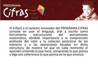 El énfasis y el carácter innovador del PROGRAMA CIFRAS consiste en usar el lenguaje, oral y escrito como herramienta estructurante del pensamiento matemático, dándole importancia a la comprensión profunda del valor y la notación posicional de los números y a las operaciones basadas en dicha estructura, de manera tal que en cada momento el aprendiz entienda lo que hace, comprenda lo que piensa y diga con coherencia lo que piensa en lo que enuncia