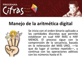 Manejo de la aritmética digitalSe inicia con el orden binario aplicado a las cantidades discretas que permite establecer en cual HAY MÁS o HAY MENOS. El proceso sigue con la comprensión de la secuencia, basada en la reiteración del MÁS UNO, ­—lo que da lugar al conteo repetido—, y continua con las operaciones aditivas con los números hasta el 9.
