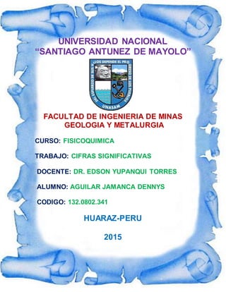 UNIVERSIDAD NACIONAL
“SANTIAGO ANTUNEZ DE MAYOLO”
FACULTAD DE INGENIERIA DE MINAS
GEOLOGIA Y METALURGIA
CURSO: FISICOQUIMICA
TRABAJO: CIFRAS SIGNIFICATIVAS
DOCENTE: DR. EDSON YUPANQUI TORRES
ALUMNO: AGUILAR JAMANCA DENNYS
CODIGO: 132.0802.341
HUARAZ-PERU
2015
 