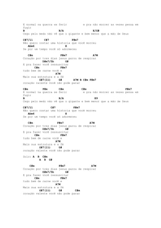 E normal na guerra se ferir          e pra não morrer as vezes pensa em
fugir
B                     B/A                  E/G#
Cego pelo medo não vê que o gigante e bem menor que a mão de Deus

C#7/11       C#7              F#m7
Não quero contar uma historia que você morreu
   Abm6                   E
Se por um tempo você só adormeceu

   C#m                   F#m7              A7M
Coração por tres dias jesus parou de respirar
             D#m7/5b        G#
E pra fazer você ressuscitar
       C#m               F#m7
tudo bem de carne você e
                     A7M
Mais sua estrutura e a fé
           G#7(11)     G#      A7M B C#m F#m7
coração valente você não pode parar

C#m         F#m       C#m           C#m                        F#m7
E normal na guerra se ferir          e pra não morrer as vezes pensa em
fugir
B                     B/A                   E9
Cego pelo medo não vê que o gigante e bem menor que a mão de Deus

C#7/11           C#7           F#m7
Não quero contar uma historia que você morreu
   Abm6                   E
Se por um tempo você só adormeceu

   C#m                F#m7               A7M
Coração por tres dias jesus parou de respirar
             D#m7/5b        G#
E pra fazer você ressuscitar
       C#m               F#m7
tudo bem de carne você e
                     A7M
Mais sua estrutura e a fé
           G#7(11)     G#
coração valente você não pode parar

Solo: A   B    C#m
           A    B G#

    C#m                 F#m7              A7M
Coração por tres dias jesus parou de respirar
              D#m7/5b        G#
E pra fazer você ressuscitar
        C#m               F#m7
tudo bem de carne você e
                      A7M
Mais sua estrutura e a fé
            G#7(11)     G#      C#m
coração valente você não pode parar
 