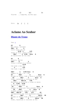 C9            Bm7               Em
Toca-me     , limpa-me, eis-me aqui




Solo:     Em     D   C   D




Aclame Ao Senhor
Diante do Trono

Tom: A

A9          E
Meu Jesus, salvador
F#m7    E        D
Outro igual não há
          A/C# D        A/E
Todos os dias quero louvar
   F#m7        G D/F#   Esus         E
As maravilhas de teu amor

A9       E
Consolo, abrigo
F#m7       E          D
Força e refúgio é o Senhor
                A/C#
Com todo o meu ser
     D          A/E
Com tudo o que sou

F#m7          G      D/F# Esus   E
Sempre te ado - ra - rei
A9          F#m7             D            Esus     E
Aclame ao Senhor toda a Terra e cantemos
   A9           F#m7       D         Esus     E
Poder, majestade e louvores ao Rei
    F#m7         F#m7/E      D7M
Montanhas se prostrem e rujam os mares
    E    D/F#     E/G#
Ao som de teu nome
 A9         F#m7         D              Esus     E
Alegre te louvo por teus grandes feitos
    A9      F#m7             D     Esus    E
Firmado estarei, sempre te amarei
F#m7     F#m7/E        D7M     D/E           A9
Incomparáveis são tuas promessas prá mim
B9              G#m7         E            F#sus      F#
Aclame ao Senhor toda a Terra e cantemos
B9              G#m7       E         F#sus      F#
Poder, majestade e louvores ao Rei
 