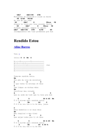 G#m7       G#m7/F#   E7M
Montanhas se prostrem e rujam os mares
    F# E/G#      F#/A#
Ao som de teu nome
 B9         G#m7       E           F#sus    F#
Alegre te louvo por teus grandes feitos
    B9        G#m7       E      F#sus    F#
Firmado estarei, sempre te amarei
G#m7     G#m7/F#     E7M   E/F#        B9
Incomparáveis são tuas promessas prá mim




Rendido Estou
Aline Barros

Tom: D

Intro: D   A   Bm   G

E|----0----------5------------|
B|-3-----2-3------------------|
G|-----------2----------------|    (2x)
D|----------------------------|
A|----------------------------|
E|----------------------------|

                D
Toma-me rendido estou
Bm
Aos pés da cruz me encontrei
A            G             D
O que tenho te entrego oh Deus
D
Vem limpar as minhas mãos
Bm
Purificar meu coração
A                   G                D
Que eu ande em tudo que tu tens pra mim

    G          D              A4 A A9     Bm
Ô ô ô eis-me aqui rendido estou
      G       Bm         A4      D
Ô ô ô eu sou teu e tu és meu, jesus

D
Meus momentos e os dias meus
Bm
Meu respirar e meu viver
A               G          D
Que sejam todos pra ti oh Deus

    G          D              A4 A A9     Bm
Ô ô ô eis-me aqui rendido estou
      G       Bm         A4 A A9 A
Ô ô ô eu sou teu e tu és meu
 