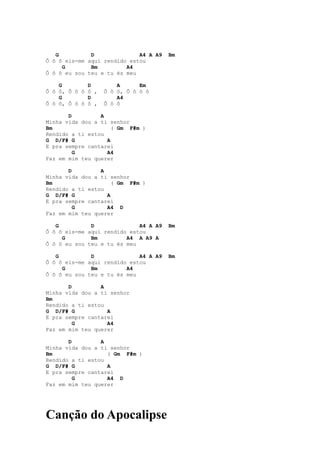G          D              A4 A A9   Bm
Ô ô ô eis-me aqui rendido estou
     G        Bm         A4
Ô ô ô eu sou teu e tu és meu

    G        D         A      Em
Ô ô ô, Ô ô ô ô ,   Ô ô ô, Ô ô ô ô
    G        D         A4
Ô ô ô, Ô ô ô ô ,   Ô ô ô

       D         A
Minha vida dou a ti senhor
Bm                   ( Gm F#m )
Rendido a ti estou
G D/F# G           A
E pra sempre cantarei
         G         A4
Faz em mim teu querer

       D         A
Minha vida dou a ti senhor
Bm                   ( Gm F#m )
Rendido a ti estou
G D/F# G           A
E pra sempre cantarei
         G         A4 D
Faz em mim teu querer

   G          D              A4 A A9   Bm
Ô ô ô eis-me aqui rendido estou
     G        Bm         A4 A A9 A
Ô ô ô eu sou teu e tu és meu

   G          D              A4 A A9   Bm
Ô ô ô eis-me aqui rendido estou
     G        Bm         A4
Ô ô ô eu sou teu e tu és meu

       D         A
Minha vida dou a ti senhor
Bm
Rendido a ti estou
G D/F# G           A
E pra sempre cantarei
         G         A4
Faz em mim teu querer

       D         A
Minha vida dou a ti senhor
Bm                 ( Gm F#m )
Rendido a ti estou
G D/F# G           A
E pra sempre cantarei
         G         A4 D
Faz em mim teu querer




Canção do Apocalipse
 
