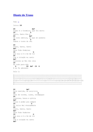 Diante do Trono

Tom: G

Intro: D9

D9                   Am7
Digno é o Cordeiro, que foi morto
C9                 G
Santo, Santo Ele é
D9               Am7
Um novo cântico, ao que se assenta
C9                 G
Sobre o trono do céu

D9
Santo, Santo, Santo
Am7
Deus Todo Poderoso
C9                   G
Que era e é e há de vir
D9
Com a criação eu canto
Am7
Louvores ao Rei dos reis
C9
És tudo para mim
   G          D9 Am7 C9    G
E eu Te adorarei

Solo 1:

E|----------------------------------------------------------------------|
B|----------------------------------------------------------------------|
G|----12-11----------11-11h12-11----11h12-11---------------12-12/14-----|
D|12--------12-12/14-------------12----------12-12/14-12-10-9-10-10/12--12|
A|----------------------------------------------------------------------|
E|----------------------------------------------------------------------|


D9            Am7
Está vestido, do arco-íris
C9                         G
Sons de trovão, luzes, relâmpagos
D9
Louvores, honra e glória
Am7
Força e poder pra sempre
C9                  G
Ao único Rei eternamente
D9
Santo, Santo, Santo
Am7
Deus Todo Poderoso
C9                    G
Que era e é e há de vir
D9
Com a criação eu canto
Am7
 