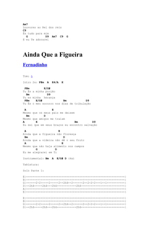 Am7
Louvores ao Rei dos reis
C9
És tudo para mim
   G          D9 Am7 C9        G
E eu Te adorarei




Ainda Que a Figueira
Fernadinho

Tom: A

Intro 2x: F#m   A   E4/A   E

 F#m         E/G#
Tu És a minha porção
  Bm           D9
Tu es minha herança
 F#m    E/G#             Bm            D9
Tu És o meu socorro nos dias de tribulação

  A               E
Mesmo que os meus pais me deixem
    Bm       D
Mesmo que amigos me traiam
A       E                        Bm        D9
Eu sei que em seus braços eu encontro salvação

 A                    E
Ainda que a figueira não floresça
 Bm                       D
Ainda que a videira não dê o seu fruto
 A                      E
Mesmo que não haja alimento nos campos
        G           D
Eu me alegrarei em Ti

Instrumental: Bm    A   E/G# D (4x)

Tablatura:

Solo Parte 1:

E|-------------------------------------------------------------|
B|-------------------------------------------------------------|
G|------2-2-----2-----2--2h4--2------2--2-2-2---1--1-----------|
D|--2h4-----2h4---2h4------------2h4---------------------------|
A|-------------------------------------------------------------|
E|-------------------------------------------------------------|

E|-------------------------------------------------------------|
B|-------------------------------------------------------------|
G|------2-2-----2-----2--2h4--2------2--2-2-2---1--1-----------|
D|--2h4-----2h4---2h4------------2h4---------------------------|
 
