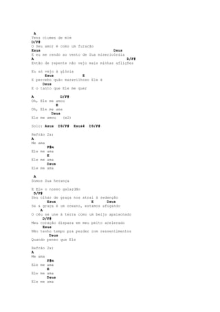 A
Tens ciumes de mim
D/F#
O Seu amor é como um furacão
Esus                                 Dsus
E eu me rendo ao vento de Sua misericórdia
A                                          D/F#
Então de repente não vejo mais minhas aflições

Eu só vejo á glória
      Esus             E
E percebo quão maravilhoso Ele é
     Dsus
E o tanto que Ele me quer

A             D/F#
Oh, Ele me amou
            E
Oh, Ele me ama
         Dsus
Ele me amou    (x2)

Solo: Asus    D9/F#   Esus4   D9/F#

Refrão 2x:
A
Me ama
       F#m
Ele me ama
       E
Ele me ama
       Dsus
Ele me ama

 A
Somos Sua herança

E Ele o nosso galardão
 D/F#
Seu olhar de graça nos atrai à redenção
        Esus               E      Dsus
Se a graça é um oceano, estamos afogando
    A
O céu se une à terra como um beijo apaixonado
      D/F#
Meu coração dispara em meu peito acelerado
      Esus
Não tenho tempo pra perder com ressentimentos
         Dsus
Quando penso que Ele

Refrão 2x:
A
Me ama
       F#m
Ele me ama
       E
Ele me ama
       Dsus
Ele me ama
 