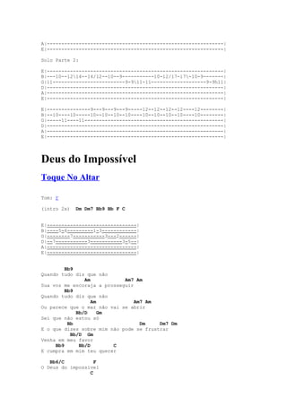 A|-------------------------------------------------------------|
E|-------------------------------------------------------------|

Solo Parte 2:

E|-------------------------------------------------------------|
B|---10--1214--14/12--10--9-----------10-12/17-17-10-9-------|
G|11-------------------------9-911-11-------------------9-9h11|
D|-------------------------------------------------------------|
A|-------------------------------------------------------------|
E|-------------------------------------------------------------|

E|---------------9---9---9---9-----12--12--12--12----12--------|
B|--10----10-----10--10--10--10----10--10--10--10----10--------|
G|-----11----11------------------------------------------------|
D|-------------------------------------------------------------|
A|-------------------------------------------------------------|
E|-------------------------------------------------------------|




Deus do Impossível
Toque No Altar

Tom: F

(intro 2x)   Dm Dm7 Bb9 Bb F C


E|-------------------------------|
B|----5-6---------1-3------------|
G|--------7-----------3---2------|
D|--7-----------3-----------3-5--|
A|-------------------------------|
E|-------------------------------|


         Bb9
Quando tudo diz que não
                Am           Am7 Am
Sua voz me encoraja a prosseguir
         Bb9
Quando tudo diz que não
                   Am            Am7 Am
Ou parece que o mar não vai se abrir
             Bb/D     Gm
Sei que não estou só
          Bb                       Dm    Dm7 Dm
E o que dizes sobre mim não pode se frustrar
           Bb/D Gm
Venha em meu favor
     Bb9      Bb/D       C
E cumpra em mim teu querer

   Bb6/C           F
O Deus do impossível
                 C
 