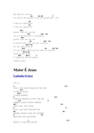 Não desistiu de mim
                  Gm      Dm Bb          C
Sua destra me sustenta e me faz prevalecer    (2x)

                Bb
O Deus do impossível
                Dm
O Deus do impossível

       Bb9
Quando tudo diz que não
                Am           Am7 Am
Sua voz me encoraja a prosseguir
         Bb9
Quando tudo diz que não
                   Am            Am7 Am
Ou parece que o mar não vai se abrir
              Bb/D Gm
Sei que não estou só
          Bb9                     Dm     Dm7 Dm
E o que dizes sobre mim não pode se frustrar
           Bb/D Gm
Venha em meu favor
     Bb9      Bb/D      C
E cumpra em mim teu querer

(repete tudo)




Maior É Jesus
Ludmila Ferber

Tom: C

C                                                         G/C
TUDO O QUE JESUS CONQUISTOU NA CRUZ
       F/C
É DIREITO NOSSO
    Fm/C
É NOSSA HERANÇA
C                                            G/C
TODAS AS BÊNÇÃOS DE DEUS PRA NÓS
     F/C                            G
TOMAMOS POSSE É NOSSA HERANÇA
Am7                                                  Em
TODA VIDA, TODO PODER
F                                                           G
TUDO O QUE DEUS TEM PARA DAR
Am                                                     Em
ABRIMOS NOSSAS VIDAS PRA RECEBER
F                             G9
NADA MAIS NOS RESISTIRÁ.

               C                                             G/C
MAIOR É O QUE ESTÁ EM NÓS
 