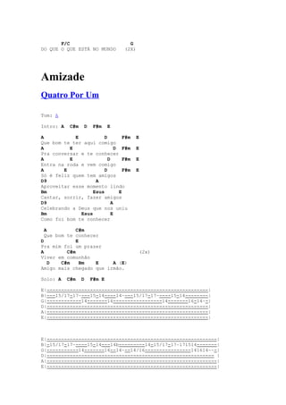 F/C                           G
DO QUE O QUE ESTÁ NO MUNDO         (2X)




Amizade
Quatro Por Um

Tom: A

Intro: A    C#m    D    F#m    E

A           E           D         F#m   E
Que bom te ter aqui comigo
A         E                   D F#m     E
Pra conversar e te conhecer
A         E               D       F#m   E
Entra na roda e vem comigo
A       E               D         F#m   E
Só é feliz quem tem amigos
D9                  A
Aproveitar esse momento lindo
Bm                 Esus         E
Cantar, sorrir, fazer amigos
D9                          A
Celebrando a Deus que nos uniu
Bm            Esus          E
Como foi bom te conhecer

  A           C#m
  Que bom te conhecer
D             E
Pra mim foi um prazer
A         C#m                             (2x)
Viver em comunhão
    D   C#m     Bm  E    A (E)
Amigo mais chegado que irmão.

Solo: A    C#m    D    F#m E

E|--------------------------------------------------------|
B|---15/17-17~---15-14----14~---15/17-17~----15-14--------|
G|------------14-------16-----------------14-------16-14~-|
D|--------------------------------------------------------|
A|--------------------------------------------------------|
E|--------------------------------------------------------|



E|-----------------------------------------------------------|
B|-15/17-17~----15-14---14b---------14-15/17-17~171514-------|
G|-----------14-------16--14~--14/16----------------141614~~-|
D|---------------------------------------------------------- |
A|-----------------------------------------------------------|
E|-----------------------------------------------------------|
 