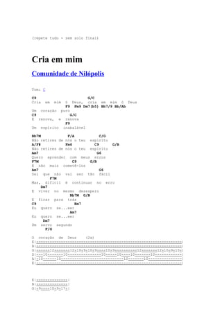 (repete tudo - sem solo final)




Cria em mim
Comunidade de Nilópolis

Tom: C

C9                     G/C
Cria   em   mim
             ó Deus, cria em mim ó Deus
             F9 Fm9 Dm7(b5) Bb7/9 Bb/Ab
Um coração puro
C9              G/C
E renova, e renova
             F9
Um espírito inabalável

Bb7M            F/A            C/G
Não retires de nós o teu espírito
A/F#           Fm6          C9     G/B
Não retires de nós o teu espírito
Am7                           G6
Quero aprender com meus erros
F7M                C9     G/B
E não mais cometê-los
Am7                            G6
Sei que não vai ser tão fácil
          F7M
Mas, difícil é continuar no erro
     Dm7
E viver no mesmo desespero
                 Bb7M G/B
E ficar para trás
C9                  Em7
Eu quero se...eer
                 Am7
Eu quero se...eer
      Dm7
Um servo segundo
       F/G

O coração de Deus       (2x)
E|-----------------------------------------------------------------|
B|-----------------------------------------------------------------|
G|------12-------12-10-9-10-9----10-9----------12-------12-10-9-10-|
D|---10-------10---------------10-----10----10-------10------------|
A|-10------10----------------------------10-------10---------------|
E|-----------------------------------------------------------------|



E|--------------|
B|--------------|
G|-9----10-9-17-|
 