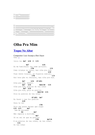 D|---10---------|
A|--------------|
G|--------------|



E|----------------------------------------|
B|-------------------------------------13-|
G|-------12-------12-10-9-10-9----10-9----|
D|----10-------10--------------10---------|
A|-10-------10----------------------------|
E|----------------------------------------|




Olha Pra Mim
Toque No Altar
Compositor: Luiz Arcanjo e Davi Sacer
Tom: G

Intro 2x: Am7    G/B   C   C/D

             Am7              G/B
Eu me humilharei teu nome gritarei.
                   C7M                C/D
Como criança eu serei, mas olha pra mim.
               Am7                  G/B
Tuas veste tocarei, na figueira subirei.
                    C7M                  C/D
Aos teus pés eu chorarei, mas olha pra mim.

         Am7       G/B  E7(#9)
Olha pra mim, Senhor.
         Am7   G/B         Em6/C#   C/D
Olha pra mim, preciso do teu olhar
          Am7 G/B
Olha pra mim, pois eu preciso
                         Em6/C# C/D
Pois eu preciso do teu olhar

                   E7(#9) Am7
Eu farei o que for preciso
         G/B
Para te ver
                            C7M
Pois não posso deixar que sigas
C/D D/C       Am7
 sem me perceber
        E4           Am7
Não importa a multidão
                       Bm7
Só eu sei do que eu preciso
                       C7M         Am7/B
E eu preciso do teu olhar, do teu olhar.
    C/D
Do teu olhar
 