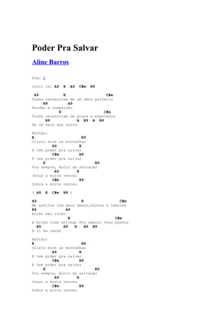 Poder Pra Salvar
Aline Barros

Tom: E

Intro 2x: A9     E   A9   C#m   B9

 A9           E                  C#m
Todos necessitam de um amor perfeito
     B9         A9
Perdão e compaixão
            E                   C#m
Todos necessitam de graça e esperança
      B9             A B9 A B9
De um Deus que salva

Refrão:
E                        B9
Cristo move as montanhas
         A9            E
E tem poder pra salvar
         C#m           B9
E tem poder pra salvar
     E                      B9
Pra sempre, Autor da salvação
          A9         E
Jesus a morte venceu
         C#m           B9
Sobre a morte venceu

( A9   E   C#m   B9 )

A9                    E                C#m
Me aceitas com meus medos,falhas e temores
B9              A9
Enche meu viver
                 E                   C#m
A minha vida entrego Pra seguir teus passos
   B9         A9   B    A9 B9
A ti me rendo

Refrão:
E                        B9
Cristo move as montanhas
         A9            E
E tem poder pra salvar
         C#m           B9
E tem poder pra salvar
     E                      B9
Pra sempre, Autor da salvação
          A9         E
Jesus a morte venceu
         C#m           B9
Sobre a morte venceu
 