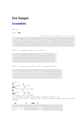 Seu Sangue
Fernandinho

Tom: A

Intro: F#m

                                 (-----------------2x--------------------)
E|12---------------12-------------12---------------12--------------------||
B|--10-12-----10-----10-12----10----10-12----10------10-12----10---------||
G|-------9-11-------------9-11-----------9-11-------------9-11-----------||
D|-----------------------------------------------------------------------||
A|-----------------------------------------------------------------------||
E|-----------------------------------------------------------------------||


(riff 1) - Enquanto canta o 1° Estrofe

E|-------------------------------10-10-9-9---------||
B|-10-10-10-9-9-9-10-10-10-9-9-9-------------------||
G|-------------------------------------------------||
D|-------------------------------------------------||
A|-------------------------------------------------||
E|-------------------------------------------------||


(riff 2) Na parte que canta: "Ele já venceu" é assim:

E|--------------------------------------------------------||
B|-10-10-10-9-9-9-10-10-10-9-9-910-10-9-9-----------------||
G|--------------------------------------------------------||
D|--------------------------------------------------------||
A|--------------------------------------------------------||
E|--------------------------------------------------------||


(riff 1)
A5            E
Seu sangue, Sua cruz
F#m5             D
Me levam de volta pra Deus
A5          E
Sua morte,    Sua vida
F#m5            D (riff 2)
As trevas, ele já venceu
*se faz estes acordes acima assim , base dos riffs 1 e 2
*este riff e tocado 2 vezes,entre as duas primeiras frases repete nas duas
ultimas

   A5           E      F#m5   D
E|----------------------------------------------------------
B|-101010101010-999999--------777777------------------------
G|-9 9 9 9 9 9-999999--------777777------------------------
D|-7 7 7 7 7 7-999999-444444-777777------------------------
 