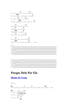 E          B
Eu vejo um povo tão distante
       C#m                   A
Tão sozinho, buscando salvação
         E         B
Eu vejo órfãos e viúvas
           F#m                 A
Filhos pródigos tão longe do Pai

       B              A
Consolar   os que choram
     E            B
Libertar   os cativos
     C#m          A
Preparar   o caminho
       E              B
Anunciar   tua salvação

      E                B
Eu serei pai de multidões
     F#m               A
Tocarei em muitas gerações... (4x)

Solo:
E|---------------------------------------------------------|
B|---------------------------------------------------------|
G|-----4-6/8-8------8-8-6-6-4-4----4-6/8-8----8-8-6-6-4-4--|
D|-4h6-----------------------------------------------------|
A|---------------------------------------------------------|
E|---------------------------------------------------------|



E|---------------------------------------------------------|
B|-------------7-------------------------------------------|
G|-----4-6/8-8------8-8-6-6-4-4----4-6/8-8----8-8-6-6-4-4--|
D|-4h6-----------------------------------------------------|
A|---------------------------------------------------------|
E|---------------------------------------------------------|




Porque Dele Por Ele
Diante do Trono

Tom: G

Em               C         D                Em
Porque Dele por Ele, para Ele são todas as coisas   (2x)

Em         C      D
A Ele a glóóóóóória
         G D/F# G/B
A Ele a glóóóória
         C    D
A Ele a glória
             Em
 