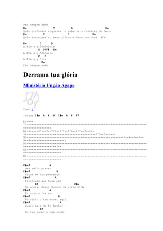 Pra sempre amém
Em                C          D                    Em
Quão profundas riquezas, o saber e o conhecer de Deus
Em          C              D              Em
Quão insondaveis, seus juizos e Seus caminhos. (2x)

Em         C      D
A Ele a glóóóóóória
         G D/F# Em
A Ele a glóóóóória
         C      D
A Ele a glória
             Em
Pra sempre amém


Derrama tua glória
Ministério Unção Ágape



Tom: E

Intro: C#m   A   E   B   C#m   A   E   B7

E|----
7^-------------------------------------------------------------------------
-----------------|
B|-6-----9^---7--7/5--5/7--7/9--9/7--7--5--
3-------------------------------------------2/5--7-----|
G|-------------------------------------------------------4--4/--4--6--8--
9--8--6--4---------------|
D|-------------------------------------------------------------------------
-----------------4--2--|
A|-------------------------------------------------------------------------
-----------------------|
E|-------------------------------------------------------------------------
-----------------------|

C#m7            A
 Meu maior prazer
C#m7                 B
 Estar em tua presença
C#m7               A
 Prostrado aos teus pés
       B7                      C#m
 Te adorar Jesus Senhor da minha vida.
C#m7            A
 Eu ouço a tua voz
C#m7                   B
 Eu sinto o teu mover aqui
C#m7                     A
 Quero mais de Ti Senhor
          B7
 Do teu poder e tua unção
 