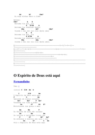 B4        B7         C#m7
 Eu ergo minhas mãos e clamo

Refrão:
C#m7           A    B
 Derrama tua gló__ria
             E   E/G#           A
 Derrama tua shekinah      Senhor
        F#m                 G#7            C#m7
 Inunda o meu ser nos      rios deste amor
             A    B
 Derrama tua gló__ria
             E E/G#           A
 Derrama tua shekinah      Senhor
        F#m                 G#m           C#m7
 Inunda o meu ser nos      rios deste amor.

E|----------------------------------------------5--5/7--9--11--
7----------------------|
B|--9^---7--4--4/5--------------------------4-6----------------------7--5--
4----------|
G|---------------------4/6--4--
2----------------------------------------------4--4--6-|
D|-------------------------------------4--
2-------------------------------------------|
A|-------------------------------------------------------------------------
-----------|
E|-------------------------------------------------------------------------
-----------|




O Espírito de Deus está aqui
Fernandinho
Tom: C

(intro) C   G/B   Am   G

     C          G/B        Am
O Espírito de Deus está aqui
F            G            Am
Operando em nossos corações
    Dm7        Em7     F Em7
Trazendo sua vida e poder
        Dm          G7     E4       E7
Ministrando sua graça e amor

      Am       Em         F
Os feridos de alma são curados
      Dm           Em           Am
Os cativos e oprimidos livres são
      F         G7          G#º    Am7
Os enfermos e doentes são sara - dos
          Dm          G7        C   Am
Pois o Espírito de Deus está aqui
 
