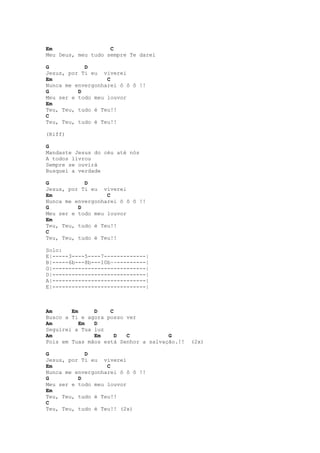 Em                  C
Meu Deus, meu tudo sempre Te darei

G           D
Jesus, por Ti eu viverei
Em                 C
Nunca me envergonharei ô ô ô !!
G         D
Meu ser e todo meu louvor
Em
Teu, Teu, tudo é Teu!!
C
Teu, Teu, tudo é Teu!!

(Riff)

G
Mandaste Jesus do céu até nós
A todos livrou
Sempre se ouvirá
Busquei a verdade

G           D
Jesus, por Ti eu viverei
Em                 C
Nunca me envergonharei ô ô ô !!
G         D
Meu ser e todo meu louvor
Em
Teu, Teu, tudo é Teu!!
C
Teu, Teu, tudo é Teu!!

Solo:
E|-----3----5----7-------------|
B|-----6b---8b---10b~~---------|
G|-----------------------------|
D|-----------------------------|
A|-----------------------------|
E|-----------------------------|



Am      Em     D    C
Busco a Ti e agora posso ver
Am         Em  D
Seguirei a Tua luz
Am             Em     D  C            G
Pois em Tuas mãos está Senhor a salvação.!!   (2x)

G           D
Jesus, por Ti eu viverei
Em                 C
Nunca me envergonharei ô ô ô !!
G         D
Meu ser e todo meu louvor
Em
Teu, Teu, tudo é Teu!!
C
Teu, Teu, tudo é Teu!! (2x)
 