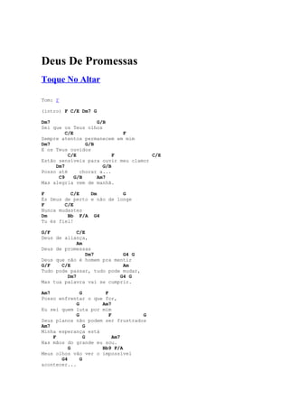 Deus De Promessas
Toque No Altar

Tom: F

(intro) F C/E Dm7 G

Dm7                  G/B
Sei que os Teus olhos
         C/E                 F
Sempre atentos permanecem em mim
Dm7              G/B
E os Teus ouvidos
          C/E              F          C/E
Estão sensíveis para ouvir meu clamor
     Dm7               G/B
Posso até      chorar a...
      C9     G/B     Am7
Mas alegria vem de manhã.

F         C/E    Dm         G
És Deus de perto e não de longe
F       C/E
Nunca mudastes
Dm       Bb F/A G4
Tu és fiel!

G/F          C/E
Deus de aliança,
             Am
Deus de promessas
                 Dm7        G4 G
Deus que não é homem pra mentir
G/F    C/E                  Am
Tudo pode passar, tudo pode mudar,
         Dm7               G4 G
Mas tua palavra vai se cumprir.

Am7            G      F
Posso enfrentar o que for,
             G       Am7
Eu sei quem luta por mim
             G          F          G
Seus planos não podem ser frustrados
Am7              G
Minha esperança está
    F            G        Am7
Nas mãos do grande eu sou.
          G          Bb9 F/A
Meus olhos vão ver o impossível
       G4      G
acontecer...
 