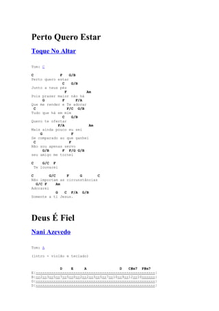 Perto Quero Estar
Toque No Altar

Tom: C

C            F      G/B
Perto quero estar
               C      G/B
Junto a teus pés
                 F          Am
Pois prazer maior não há
      G        F        F/A
Que me render e Te adorar
  C                F/C G/B
Tudo que há em mim
               C      G/B
Quero te ofertar
            F/A              Am
Mais ainda pouco eu sei
    G                 F
Se comparado ao que ganhei
  C                 F
Não sou apenas servo
      G/B      F F/G G/B
seu amigo me tornei

C    G/C F
 Te louvarei

C        G/C     F    G        C
Não importam as circunstâncias
  G/C F      Am
Adorarei
             G  C F/A G/B
Somente a ti Jesus.




Deus É Fiel
Nani Azevedo

Tom: A

(intro - violão e teclado)


             D    E     A               D   C#m7 F#m7
E|------------------------------------------------------|
B|--2--3--5--7--5--0--2--2--3--5--7--10--9--12--10------|
G|------------------------------------------------------|
D|------------------------------------------------------|
 