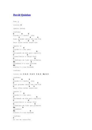 David Quinlan

Tom: D

(intro) D

(parte lenta)

(refrão)
D        A      G
Grande é o Senhor (2x)
      D           A        G
Suas grandes obras não tem fim
      D         A    G
Seus olhos estão sobre mim

(parte 1)
D          A
Grande é o Seu amor
G                         A
derramado em mim pelo espírito
D              A
conseilheiro e amigo fiel
G                      A
fidedigno em tudo que prometeu
Em                  A
agradável é a sua vontade
Em                A
eterna é a sua bondade

(refrão)

(intro 2x) D A G   D A G   D A G   Bm A G

(refrão)
D        A       G
Grande é o Senhor (2x)
D                A         G
Suas grandes obras não tem fim
D                A    G
Seus olhos estão sobre mim

(parte 1)
D           A
Grande é o Seu amor
G                         A
derramado em mim pelo espírito
D               A
conseilheiro e amigo fiel
G                      A
fidedigno em tudo que prometeu
Em        A
agradável
Em                A
eterna é a sua bondade

(refrão)
D
eu nao me canso(3x)
 