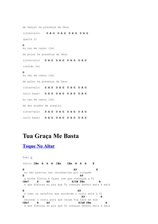 de dançar na presença de Deus

(intervalo)        D A G    D A G    D A G     D A G

(parte 2)

D
eu nao me canso (3x)

de pular na presença de Deus

(intervalo)       D A G    D A G    D A G     D A G

(refrão 2x)

D
eu não me canso (3x)

de pular na presença de Deus

(intervalo)       D A G    D A G    D A G     D A G

(solo base)       D A G    D A G    D A G     D A G

eu nao me canso (3x)

de dar brados de alegria

(intervalo)       D A G    D A G    D A G     D A G

(solo base)       D A G    D A G    D A G     D A G




Tua Graça Me Basta
Toque No Altar

Tom: E

Intro: C#m    B    A   B   C#m      C#m   B    A   B   E

E                                A9            B
  eu não preciso ser reconhecido por ninguém
E                                    A9
  a minha Glória é fazer com que conheçam a Ti
C#m7      B     A9              E/G# F#m         B
  e que diminua eu pra que Tu cresças senhor mais e mais

E                                   A9
  e como os serafins que encobrem o rosto ante a Ti
E                                      A9         B
  escondo o rosto para que vejam Tua face em mim
C#m7      B     A9                  E/G# F#m         B
  e que diminua eu pra que Tu cresças senhor mais e mais
 
