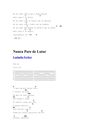 Há um lugar onde a paz é quem governa
             C               G
Esse lugar é no Senhor
               C
Há um lugar onde os sonhos não se abortam
               G
Há um lugar onde o temor não me engesse
                 C                             D   Em
Há um lugar que quando se perde é que se ganha
             C     G
Esse lugar é no Senhor

Instrumental 4x:    C9   G

( C9   G )




Nunca Pare de Lutar
Ludmila Ferber

Tom: B

Intro 2x:

E|--------------------|-----------------------|
B|------5-5-----5-5---|------5/7-7------5/7-7-|
G|-4/6------4/6-------|-4/6---------4/6-------|
D|--------------------|-----------------------|
A|--------------------|-----------------------|
E|--------------------|-----------------------|



A                         E
 O que vem pra tentar ferir
             Bm
O valente de Deus
                  C#m
Em meio às suas guerras
Dm                A
Que ataque é capaz
                        F
De fazê-lo olhar pra trás
                      E
E querer desistir
Bm                  D
Que terrível arma é
                A              E
Usada pra tentar paralisar sua fé?

 D          F#m
Cansaço, desânimo
 