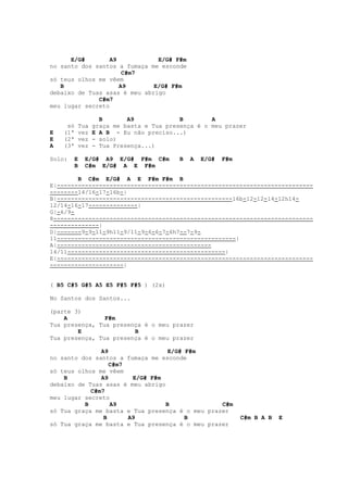 E/G#        A9           E/G# F#m
no santo dos santos a fumaça me esconde
                      C#m7
só teus olhos me vêem
   B                 A9       E/G# F#m
debaixo de Tuas asas é meu abrigo
              C#m7
meu lugar secreto

                  B       A9             B        A
     só   Tua   graça me basta e Tua presença é o meu prazer
E   (1ª   vez   E A B - Eu não preciso...)
E   (2ª   vez   - solo)
A   (3ª   vez   - Tua Presença...)

Solo:   E   E/G# A9 E/G# F#m C#m         B   A   E/G#   F#m
        B   C#m E/G# A E F#m

        B C#m E/G# A E F#m F#m B
E|-------------------------------------------------------------------------
--------14/16-17-16b-|
B|--------------------------------------------------16b-12-12-14-12h14-
12/14-16-17--------------|
G|-6/9-
8--------------------------------------------------------------------------
--------------|
D|-------9-9-11-9h11-9/11-9-6-6-7-6h7--7-9-
11---------------------------------------------------|
A|--------------------------------------------
14/11---------------------------------------------|
E|-------------------------------------------------------------------------
---------------------|


( B5 C#5 G#5 A5 E5 F#5 F#5 ) (2x)

No Santos dos Santos...

(parte 3)
    A           F#m
Tua presença, Tua presença é o meu prazer
        E               B
Tua presença, Tua presença é o meu prazer

               A9                  E/G# F#m
no santo dos santos a fumaça me esconde
                  C#m7
só teus olhos me vêem
    B          A9       E/G# F#m
debaixo de Tuas asas é meu abrigo
            C#m7
meu lugar secreto
          B       A9              B              C#m
só Tua graça me basta e Tua presença é o meu prazer
                B      A9               B                     C#m B A B   E
só Tua graça me basta e Tua presença é o meu prazer
 