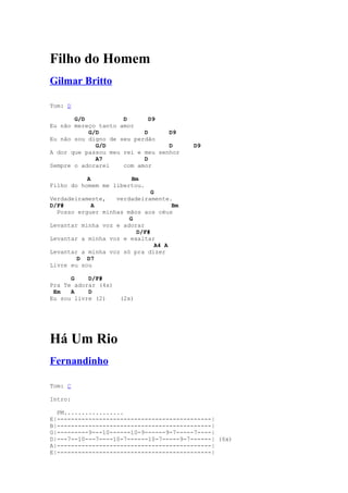 Filho do Homem
Gilmar Britto

Tom: D

       G/D           D       D9
Eu não mereço tanto amor
           G/D             D      D9
Eu não sou digno de seu perdão
             G/D                  D       D9
A dor que passou meu rei e meu senhor
             A7            D
Sempre o adorarei    com amor

           A           Bm
Filho do homem me libertou.
                              G
Verdadeiramente,   verdadeiramente.
D/F#        A                        Bm
  Posso erguer minhas mãos aos céus
                       G
Levantar minha voz e adorar
                         D/F#
Levantar a minha voz e exaltar
                                A4 A
Levantar a minha voz só pra dizer
        D D7
Livre eu sou

      G    D/F#
Pra Te adorar (4x)
 Em   A    D
Eu sou livre (2)     (2x)




Há Um Rio
Fernandinho

Tom: C

Intro:

  PM.................
E|--------------------------------------------|
B|--------------------------------------------|
G|---------9---10------10-9------9-7-----7----|
D|---7--10---7----10-7------10-7-----9-7------| (6x)
A|--------------------------------------------|
E|--------------------------------------------|
 