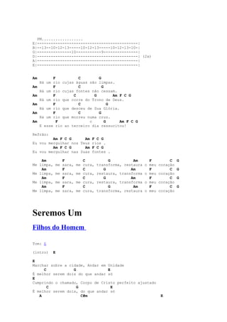 PM..................
E|--------------------------------------------|
B|--13--10-12-13-----10-12-13-----10-12-13-10-|
G|---------------10-----------9---------------|
D|--------------------------------------------| (2x)
A|--------------------------------------------|
E|--------------------------------------------|


Am         F          C        G
     Há um rio cujas águas são limpas.
Am         F          C          G
     Há um rio cujas fontes não cessam.
Am         F        C        G         Am F C G
     Há um rio que corre do Trono de Deus.
Am         F          C              G
     Há um rio que desceu de Sua Glória.
Am         F          C        G
     Há um rio que morreu numa cruz.
Am           F             c       G      Am F C G
     E esse rio ao terceiro dia ressucitou!

Refrão:
         Am F C G      Am F C G
Eu vou mergulhar nos Teus rios .
         Am F C G      Am F C G
Eu vou mergulhar nas Suas fontes .

    Am         F          C            G          Am       F          C    G
Me limpa,   me sara,   me cura,   transforma, restaura   o meu   coração
    Am         F          C          G           Am        F          C    G
Me limpa,   me sara,   me cura,   restaura, transforma   o meu   coração
    Am         F          C          G           Am        F          C    G
Me limpa,   me sara,   me cura,   restaura, transforma   o meu   coração
    Am         F          C            G          Am       F          C    G
Me limpa,   me sara,   me cura,   transforma, restaura   o meu   coração




Seremos Um
Filhos do Homem

Tom: E

(intro)    E

E
Marchar sobre a cidade, Andar em Unidade
     C            G              E
É melhor serem dois do que andar só
E
Cumprindo o chamado, Corpo de Cristo perfeito ajustado
       C            G              E
É melhor serem dois, do que andar só
   A                  C#m                                         E
 