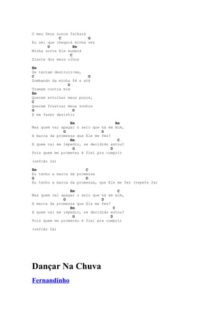 O meu Deus nunca falhará
            C            G
Eu sei que chegará minha vez
       D           Em
Minha sorte Ele mudará
                 C
Diante dos meus olhos

Em
Se tentam destruir-me,
C                        G
Zombando da minha fé e até
                D
Tramam contra mim
Em
Querem entulhar meus poços,
C
Querem frustrar meus sonhos
G                 D
E me fazer desistir

                 Em                   Am
Mas quem vai apagar o selo que há em mim,
              G                D
A marca da promessa que Ele me fez?
                 Em                    C
E quem vai me impedir, se decidido estou?
                  G                 D
Pois quem me prometeu é fiel pra cumprir

(refrão 2x)

Em                      C
Eu tenho a marca da promessa
G                       D
Eu tenho a marca da promessa, que Ele me fez (repete 2x)

                 Em                     C
Mas quem vai apagar o selo que há em mim,
              G                D
A marca da promessa que Ele me fez?
                 Em                   C
E quem vai me impedir, se decidido estou?
                  G                 D
Pois quem me prometeu é fiel pra cumprir

(refrão 2x)




Dançar Na Chuva
Fernandinho
 
