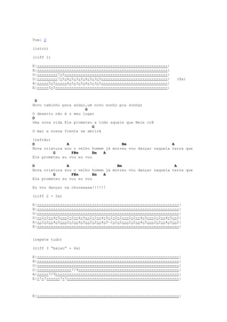 Tom: D

(intro)

(riff 1)

E|---------------------------------------------------------|
B|---------------------------------------------------------|
G|---------7-5---------------------------------------------|
D|---------7-5-6-5-3-5-6-5-3-5-----------------------------|   (8x)
A|-----5-5-----6-5-3-5-6-5-3-5-----------------------------|
E|-----5-5-------------------------------------------------|


  D
Novo caminho para andar,um novo sonho pra sonhar
                       G
O deserto não é o meu lugar
D
Uma nova vida Ele prometeu a todo aquele que Nele crê
                          G
O mar a nossa frente se abrirá

(refrão)
D              A                       Bm                    A
Nova criatura sou o velho homem já morreu vou dançar naquela terra que
         G       F#m       Em  A
Ele prometeu eu vou eu vou

D              A                     Bm                       A
Nova criatura sou o velho homem já morreu vou dançar naquela terra que
         G       F#m       Em  A
Ele prometeu eu vou eu vou

Eu vou dançar na chuvaaaaa!!!!!!

(riff 2 - 2x)

E|--------------------------------------------------------------|
B|--------------------------------------------------------------|
G|--------------------------------------------------------------|
D|--2-2--4-5---2-2--4-5--2-2--4-5-2-2-2---2-2--4-5---2-2--4-5--2|
A|--2-2--4-5---2-2--4-5--2-2--4-5—2-2-2---2-2--4-5---2-2--4-5--2|
E|--------------------------------------------------------------|


(repete tudo)

(riff 3 “baixo” - 6x)

E|--------------------------------------------------------------|
B|--------------------------------------------------------------|
G|--------------------------------------------------------------|
D|---------------7/9--------------------------------------------|
A|-----7/9------------------------------------------------------|
E|-7-7------7-7-------------------------------------------------|



E|--------------------------------------------------------------|
 