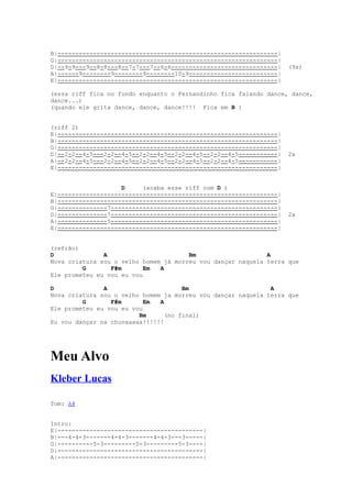 B|--------------------------------------------------------------|
G|--------------------------------------------------------------|
D|--9-9---9--8-8---8--7-7---7--6-6------------------------------|   (9x)
A|------9--------9--------9--------10-9-------------------------|
E|--------------------------------------------------------------|

(essa riff fica no fundo enquanto o Fernandinho fica falando dance, dance,
dance...)
(quando ele grita dance, dance, dance!!!! Fica em B )


(riff 2)
E|--------------------------------------------------------------|
B|--------------------------------------------------------------|
G|--------------------------------------------------------------|
D|--2-2--4-5---2-2--4-5--2-2--4-5--2-2--4-5--2-2--4-5-----------|   2x
A|--2-2--4-5---2-2--4-5--2-2--4-5--2-2--4-5--2-2--4-5-----------|
E|--------------------------------------------------------------|


                    D     (acaba esse riff com D )
E|--------------------------------------------------------------|
B|--------------------------------------------------------------|
G|--------------7-----------------------------------------------|
D|--------------7-----------------------------------------------|   2x
A|--------------5-----------------------------------------------|
E|--------------------------------------------------------------|


(refrão)
D              A                       Bm                    A
Nova criatura sou o velho homem já morreu vou dançar naquela terra que
         G       F#m       Em  A
Ele prometeu eu vou eu vou

D              A                      Bm                      A
Nova criatura sou o velho homem ja morreu vou dançar naquela terra que
         G       F#m       Em  A
Ele prometeu eu vou eu vou
                         Bm      (no final)
Eu vou dançar na chuvaaaaa!!!!!!




Meu Alvo
Kleber Lucas

Tom: A#


Intro:
E|-----------------------------------------|
B|---4-4-3-------4-4-3-------4-4-3---3-----|
G|----------5-3---------5-3---------5-3----|
D|-----------------------------------------|
A|-----------------------------------------|
 