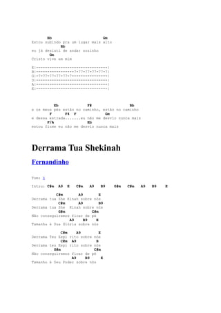 Bb                       Gm
Estou subindo pra um lugar mais alto
             Bb
eu já desisti de andar sozinho
        Gm
Cristo vive em mim

E|--------------------------------|
B|-----------------7-77-77-77-77-7|
G|-7-77-77-77-77-7----------------|
D|--------------------------------|
A|--------------------------------|
E|--------------------------------|



           Eb            F#                 Bb
e os meus pés estão no caminho, estão no caminho
        F      F4 F              Gm
e dessa estrada.......eu não me desvio nunca mais
       F/A               Eb
estou firme eu não me desvio nunca mais




Derrama Tua Shekinah
Fernandinho

Tom: E

Intro: C#m   A9   E   C#m   A9   B9    G#m   C#m   A9   B9   E

           C#m       A9         E
Derrama tua She Kinah sobre nós
            C#m      A9         B9
Derrama tua She Kinah sobre nós
            G#m            C#m
Não conseguiremos ficar de pé
                 A9     B9    E
Tamanha é Sua Glória sobre nós

              C#m    A9         E
Derrama Teu Espí rito sobre nós
              C#m A9          B
Derrama teu Espí rito sobre nós
          G#m               C#m
Não conseguiremos ficar de pé
                  A9    B9        E
Tamanho é Seu Poder sobre nós
 