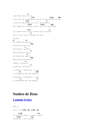 G
Logo após uma vitória
                     D7M                 E/G#    F#m
A mistura de um desgaste com um contra-ataque do mal
              D7M                   G
A dor de uma perda, ou a dor da traição?
                D/F#          E/G#        F#m
Uma quebra de aliança, que é raiz da ingratidão

                D/A                    A
Se alguém está assim, preste muita atenção
                    E
Ouça o que vem do coração de Deus

Refrão:
A             E
Em tempos de guerra
                      F#m
Nunca pare de lutar
             D
Não baixe a guarda
                      A
Nunca pare de lutar
               E
Em tempos de guerra
                    F#m
Nunca pare de adorar
             D
Libera a Palavra
                    A
Profetiza sem parar

O escape, o descanso, a cura
       E                 F#m
A recompensa vem sem demora

O escape, o descanso, a cura
        D                 A
A recompensa vem sem demora




Sonhos de Deus
Ludmila Ferber

Tom: C

Intro 2x: D/F#   Em    D/F#   Em

      D/F#                 C9
Se tentaram matar os seus sonhos
    D/F#            Em
Sufocando o seu coração
 
