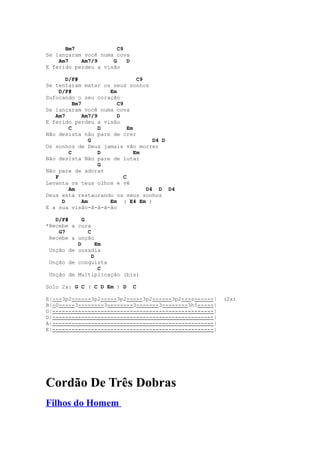 Bm7              C9
Se lançaram você numa cova
    Am7    Am7/9     G    D
E ferido perdeu a visão

        D/F#                       C9
Se tentaram matar os seus sonhos
     D/F#              Em
Sufocando o seu coração
           Bm7            C9
Se lançaram você numa cova
   Am7         Am7/9      D
E ferido perdeu a visão
         C           D         Em
Não desista não pare de crer
                  G                     D4 D
Os sonhos de Deus jamais vão morrer
         C           D            Em
Não desista Não pare de lutar
                     G
Não pare de adorar
   F                         C
Levanta os teus olhos e vê
         Am                           D4 D D4
Deus está restaurando os seus sonhos
      D        Am      Em ( E4 Em )
E a sua visão-ã-ã-ã-ão

   D/F#     G
*Recebe a cura
    G7        C
 Recebe a unção
          D       Em
 Unção de ousadia
                D
 Unção de conquista
                   C
 Unção de Multiplicação (bis)

Solo 2x: G C ( C D Em ) D     C

E|---3p2------3p2-----3p2-----3p2------3p2---s------|   (2x)
B|-0-----3--------3--------3-------3--------3h5-----|
G|--------------------------------------------------|
D|--------------------------------------------------|
A|--------------------------------------------------|
E|--------------------------------------------------|




Cordão De Três Dobras
Filhos do Homem
 