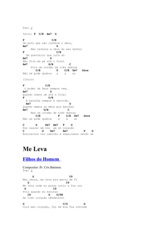 Tom: C

Intro: F    C/E   Am7   G

F                  C/E
Um povo que não conhece o amor,
Am7                    G
     Não termina a obra do seu Senhor
F                      C/E
  Um guerreiro que luta só
Am7              G
Não fica em pé até o final
Am7             G/B           C
     Pois um cordão de três dobras
        C/E            F   C/E Dm7    Gsus
Não se pode quebra     a   a    ar

(Intro)

F               C/E
  O poder de Deus sempre vem,
Am7                 G
Quando somos um até o final
F                  C/E
   A batalha sempre é vencida.
   Am7                           G
Quando damos as mãos pra marchar
Am7            G/B             C
       Mas um cordão de três dobras
          C/E           F    C/E Dm7         Gsus
Não se pode quebra      a    a     ar

C       G     Dm7 Am7           F    G
Faz nascer em nós um só         coração
C           G    Dm7            Am7          F    G
Ensina-nos teu caminho e        seguiremos sendo um




Me Leva
Filhos do Homem
Compositor: Pr. Cris Batiston
Tom: G

      G                       C9
Meu Jesus, me leva pra perto de Ti
   G                       C9
Me leva onde eu possa ouvir a Tua voz
 G                 C9
Pois quando eu escutar
   C9           G     D/F#
De todo coração obedecerei

G                        C/G          G
Cura meu coração, faz em mim Tua vontade
 