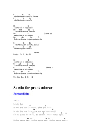 F          C     Dm
Não há ninguém como Tu, Senhor
F           C     Dm
Não há ninguém como Tu


Bb                  C
Mesmo que eu procurasse
Bb      Gm           Bb   C
Outro Deus além de Ti não há
Bb                  C                    ( parte B )
Mesmo que eu procurasse
Bb         Gm          Bb       C
 Palavras de vida, ninguém pode me dar

F            C     Dm
  Não há ninguém como Tu, Senhor
F            C     Dm
Não há ninguém como Tu

                            Parte B
Ponte : Em C    Am D9


C                   D
Mesmo que eu procurasse
C      Am          C     D
Outro Deus além de Ti não há
C                     D                  ( parte B’ )
Mesmo que eu procurasse
C         Am         C          D
 Palavras de vida, ninguém pode me dar

Fim: Em Bm C 3x         G




Se não for pra te adorar
Fernandinho

Tom: D

Refrão 2x:
                 D               G
Se não for pra te adorar, para que nasci?
                      Bm                  A
Se não for pra Te servir, por que estou aqui?
                    G          A                  D     A
Sim eu quero Te adorar, Te adorar, Senhor estou aqui.

              Bm A                G A                D
Senhor estou aqui, Senhor estou aqui, Senhor estou aqui...
 