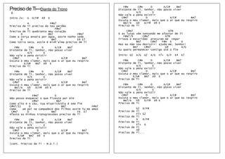 F#m      C#m     D       A/C#     Bm7
Preciso de Ti---Diante do Trono                           Distante de Ti, Senhor, não posso viver
D                                                                    A/E       E
                                                          Não vale a pena existir
Intro 2x:   G   D/F#   A9   E                               C#m7           D              A/C#         Bm7
                                                          Escuta o meu clamor, mais que o ar que eu respiro
           A             F#m7                                Bm7/A   G9   D/F# A9 E
Preciso de Ti preciso do teu perdão                       Preciso de Ti
           A                F#m7
Preciso de Ti quebranta meu coração                            C#m7                       D7M
       D                Bm7               F#m7            E as lutas vêm tentando me afastar de Ti
Como a corça anseia por água, assim tenho sede               F#m7/9      C#m7          D7M
       D                  Bm7             E4 E7           Frieza e escuridão procuram me cegar
Como terra seca, assim é minh'alma preciso de Ti                     Bm7       C#m7  F#m E       D
                                                          Mas eu não vou desistir: ajuda-me, Senhor!
   F#m      C#m     D       A/C#      Bm7                          Bm7    C#m7         G9        A/G
Distante de Ti, Senhor, não posso viver                   Eu quero permanecer contigo até o fim
           A/E        E
Não vale a pena existir                                   Intro: G2   A/G   G2   A/G   F7+   G/F   E4   E7
  C#m7           D               A/C#        Bm7
Escuta o meu clamor, mais que o ar que eu respiro            F#m      C#m     D       A/C#      Bm7
         E/G#   Bm7 A9 E                                  Distante de Ti, Senhor, não posso viver
Preciso de Ti                                                        A/E        E
                                                          Não vale a pena existir
   F#m      C#m     D       A/C#      Bm7                   C#m7           D               A/C#        Bm7
Distante de Ti, Senhor, não posso viver                   Escuta o meu clamor, mais que o ar que eu respiro
           A/E        E                                            E/G#   Bm7 A9 E
Não vale a pena existir                                   Preciso de Ti
  C#m7           D               A/C#        Bm7
Escuta o meu clamor, mais que o ar que eu respiro            F#m      C#m     D       A/C#      Bm7
   Bm7/A   G9   D/F# A9 E                                 Distante de Ti, Senhor, não posso viver
Preciso de Ti                                                        A/E        E
                                                          Não vale a pena existir
               F#m7         D                               C#m7           D               A/C#        Bm7
Não posso esquecer o que fizeste por mim                  Escuta o meu clamor, mais que o ar que eu respiro
               C#m7           Bm7                            Bm7/A   G9   D/F# A9 E
Como alto é o céu, tua misericórdia é sem fim             Preciso de Ti
C#m7/11      D                   Bm7               F#m7
Como    um pai se compadece dos filhos assim Tu me amas              G2 D/F#
 C#m7      D              Bm7             E4 E7           Preciso de Ti
Afasta as minhas transgressões preciso de Ti                         F7+ G2
                                                          Preciso de Ti
   F#m      C#m     D       A/C#      Bm7                            A   D/F#
Distante de Ti, Senhor, não posso viver                   Preciso de Ti
           A/E        E                                              F7+ G
Não vale a pena existir                                   Preciso de Ti
  C#m7           D               A/C#        Bm7                     A9
Escuta o meu clamor, mais que o ar que eu respiro         Preciso de Ti...
     E/G#   Bm7 A9 E
Preciso de Ti

(cont. Preciso de Ti – M.D.T.)
 