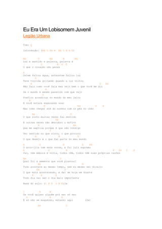 Eu Era Um Lobisomem Juvenil
Legião Urbana

Tom: G

Introdução: (Em D Em B   Em D B A E)


Em        D       Em       B       Em
Luz e sentido e palavra, palavra é
            D          B A E
O que o coração não pensa

A
Ontem faltou água, anteontem faltou luz
        G
Teve torcida gritando quando a luz voltou
     B                                              E    E4
Não falo como você fala mas vejo bem o que você me diz
                A
Se o mundo é mesmo parecido com que vejo
             G
Prefiro acreditar no mundo do meu jeito
    B
E você estava esperando voar
              E                      E4          G     A
Mas como chegar até às nuvens com os pés no chão

      Em                        D
O que sinto muitas vezes faz sentido
                      Em
E outras vezes não descubro o motivo
           B                      Em
Que me explica porque é que não consigo
                  D
Ver sentido no que sinto, o que procuro
         B              A            E
O que desejo é o que faz parte do meu mundo

A          G               B            E    E4
O arco-íris tem sete cores, e fui juiz supremo
A                G           B                               E   E4   G   A
Vai, vem embora e volta, todos têm, todos têm suas próprias razões

Em                       D
Qual foi a semente que você plantou?
          Em                            B
Tudo acontece ao mesmo tempo, nem eu mesmo sei direito
         Em                 D
O que está acontecendo, e daí de hoje em diante
      B      A        E
Todo dia vai ser o dia mais importante

Base do solo: (C A E   G A E)2x


C          A      E
Se você quiser alguém prá ser só seu
  G               A       E
É só não se esquecer, estarei aqui        (2x)

          Em                  D
 