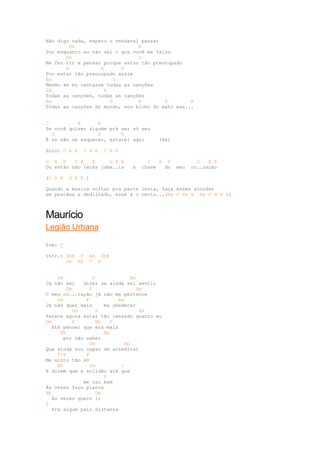 Não digo nada, espero o vendaval passar
         Em                     B
Por enquanto eu não sei o que você me falou
       Em                       D
Me fez rir e pensar porque estou tão preocupado
       B           A       E
Por estar tão preocupado assim
Em                       D
Mesmo se eu cantasse todas as canções
Em                   B
Todas as canções, todas as canções
Em                     D        B        A        E
Todas as canções do mundo, sou bicho do mato mas...


C          A      E
Se você quiser alguém prá ser só seu
  G               A       E
É só não se esquecer, estarei aqui     (4x)

Solo: C A E   G A E   C A E

G A E     C A   E     G A E         C   A E           G   A E
Ou então não terás jama..is   a   chave  do   meu   co..ração

(C A E   G A E )

Quando a música voltar pra parte lenta, faça esses acordes
em pestána e dedilhado, esse é o certo...(Em D Em B Em D B A E)



Maurício
Legião Urbana

Tom: F

Intr.: (Dm F    Am Dm)
       Gm Bb    C F


     Dm            F              Am
Já não sei    dizer se ainda sei sentir
         Dm      F                   Am
O meu co...ração já não me pertence
     Dm        F             Am
Já não quer mais        me obedecer
           Dm        F                Am
Parece agora estar tão cansado quanto eu
Dm         F         Bb    F
   Até pensei que era mais
      Eb                Bb
       por não saber
                 Dm             Bb
Que ainda sou capaz de acreditar
     C/E       F
Me sinto tão só
     Bb          Gm           C
E dizem que a solidão até que
                        F
              me cai bem
Às vezes faço planos
Bb                   Gm
   Às vezes quero ir
F
   Pra algum país distante
 