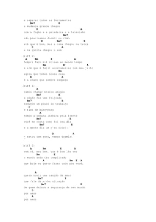 e separar todas as ferramentas
     Bm7               E
 a mudança grande chegou
         D                           A
 com o fogão e a geladeira e a televisão
                            Bm7
 não precisamos dormir no chão
            E         Bm7              E
 até que é bom, mas a cama chegou na terça
      D                   A
 e na quinta chegou o som

(riff 2)
  A      Bm       E              A
 Sempre faço mil coisas ao mesmo tempo
             Bm             E            A
 e até que é fácil acostumar-se com meu jeito
                       Bm
 agora que temos nossa casa
     E                    A
 é a chave que sempre esqueço

(riff 1)
         A
 vamos chamar nossos amigos
         Bm7           E
 a gente faz uma feijoada
   Bm7                    E
 esquece um pouco do trabalho
    D
 e fica de bate-papo
           A
 temos a semana inteira pela frente
         Bm7                  E
 você me conta como foi seu dia
           Bm7                  E
 e a gente diz um p'ro outro:

                   D             A
 - estou com sono, vamos dormir!


(riff 2)
     A       Bm         E        A
 vem cá, meu bem, que é bom lhe ver
         Bm         E
 o mundo anda tão complicado
             A                Bm E A
 que hoje eu quero fazer tudo por você.


        A
 quero ouvir uma canção de amor
          Bm7               E
 que fale da minha situação
            Bm7                      E
 de quem deixou a segurança de seu mundo
      D
 por amor
      A
 por amor
 