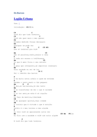 Os Barcos

Legião Urbana
Tom: C

Introdução: (C4 C)4x


C4                C
Você diz que tudo terminou
C4                         C
Você não quer mais o meu querer
F4
Estamos medindo forças desiguais
Dm
Qualquer um pode ver
Bb            G          C   (C5 B5)
Que só terminou pra você

Am                               C5
São só palavras,texto,ensaio e cena
D
A cada ato enceno a indiferença
Am                            C5
Do que é amor ficou o seu retrato
D
A peça que interpreto,um improviso insensato
Eb
Essa saudade eu sei de cor
       C                 C4 C
Sei o caminho dos barcos

F
E há muito estou alheio e quem me entende
G
Recebe o resto exato e tão pequeno
Am       G    F
É dor,se há,tentava,já não tento
Bb
E ao transformar em dor o que é vaidade
Eb
E ao ter amor,se este é só orgulho
Ab
Eu faço da mentira,liberdade
C#
E de qualquer quintal,faço cidade
F#
E insisto que é virtude o que é entulho
B
Baldio é o meu terreno e meu alarde
F
Eu vejo você se apaixonando outra vez
Bb                                              (G5 Am   F5)2x
Eu fico com a saudade e você com outro alguém

        F
E você diz que tudo terminou
 