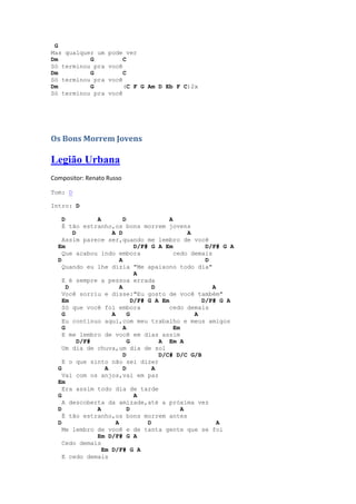 G
Mas qualquer um    pode ver
Dm         G            C
Só terminou pra    você
Dm         G            C
Só terminou pra    você
Dm         G            (C F G Am D Eb F C)2x
Só terminou pra    você




Os Bons Morrem Jovens

Legião Urbana
Compositor: Renato Russo

Tom: D

Intro: D

    D          A          D               A
    É tão estranho,os bons morrem jovens
        D           A D                          A
    Assim parece ser,quando me lembro de você
  Em                           D/F# G A Em            D/F# G A
    Que acabou indo embora                 cedo demais
  D                     A                             D
    Quando eu lhe dizia "Me apaixono todo dia"
                               A
    E é sempre a pessoa errada
      D                 A            D                  A
    Você sorriu e disse:"Eu gosto de você também"
    Em                        D/F# G A Em            D/F# G A
    Só que você foi embora                cedo demais
    G               A       G                      A
    Eu continuo aqui,com meu trabalho e meus amigos
    G                     A                 Em
    E me lembro de você em dias assim
          D/F#              G          A Em A
    Um dia de chuva,um dia de sol
                          D            D/C# D/C G/B
    E o que sinto não sei dizer
  G               A       D          A
    Vai com os anjos,vai em paz
  Em
    Era assim todo dia de tarde
  G                            A
    A descoberta da amizade,até a próxima vez
  D            A            D                  A
    É tão estranho,os bons morrem antes
  D                   A            D                      A
    Me lembro de você e de tanta gente que se foi
               Em D/F# G A
    Cedo demais
                 Em D/F# G A
    E cedo demais
 