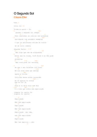 O Segundo Sol
Cássia Eller

Tom: C

Intro 2x: C9

Primeira parte - 2x:
G                            Dm7
   Quando o segundo sol chegar
        F                            C
  Para realinhar as órbitas dos planetas
G                                Dm7
  Derrubando com assombro exemplar
               F
  O que os astrônomos diriam se tratar
        C
  De um outro cometa

Segunda Parte: G G7
  G                                G7
    Não digo que não me surpreendi
G
  Antes que eu visse, você disse e eu não pude
      G7
  acreditar
  F           C/E         Dm7
    Mas você pode ter certeza,

C                               Gm7
 de que o seu telefone irá tocar
     F                    C/E
 Em sua nova casa que abriga
           Dm7
 agora a trilha
       C
 Incluída nessa minha conversão
                       Gm7
 Eu só queria te contar
 Que eu fui lá
  F
 fora e vi dois sois num dia
C/E         Dm7      C
 E a vida que ardia sem explicação

(repete 1a. parte 1x)
(repete 2a. parte)

     F
 Explicação
       C
 Não tem explicação
     F
 Explicação
       C
 Não tem explicação
     F
 Explicação não tem,
       C
 não tem explicação
     F
 Explicação

 Não tem explica....ção
               C
 