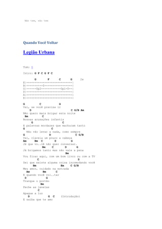Não tem, não tem




Quando Você Voltar

Legião Urbana

Tom: G

Intro: G F C G F C

       G       F      C      G       2x
E|----------------------------|
B|----------0-----------------|
G|------0p2------------0p1-0--|
D|----------------------------|
A|----------------------------|
E|----------------------------|

G               C              G
Vai, se você precisa ir
       D                               C G/B Am
Não quero mais brigar esta noite
  Bm              C
Nossas acusações infantis
         G                        C
E palavras mordazes que machucam tanto
G                         C
    Não vão levar a nada, como sempre
G                       D                 C G/B
Vai, clareia um pouco a cabeça
Am          Bm C            D          G
Já que vo..cê não quer conversar.
                  Bm      C         D      G
Já brigamos tanto mas não vale a pena
                                    Bm
Vou ficar aqui, com um bom livro ou com a TV
              C                             D
Sei que existe alguma coisa incomodando você
           Bm                    Em    C G/B
Meu amor, cuidado na estrada
    Am            Bm         C
E quando você vol..tar
  D                  G
Tranque o portão
                 Bm
Feche as janelas
              C
Apague a luz
     D                 G C      (Introdução)
E saiba que te amo
 